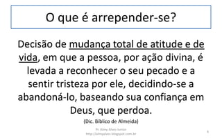 O que é arrepender-se?
Decisão de mudança total de atitude e de
vida, em que a pessoa, por ação divina, é
levada a reconhecer o seu pecado e a
sentir tristeza por ele, decidindo-se a
abandoná-lo, baseando sua confiança em
Deus, que perdoa.
(Dic. Bíblico de Almeida)
Pr. Almy Alves Junior
http://almyalves.blogspot.com.br
4
 