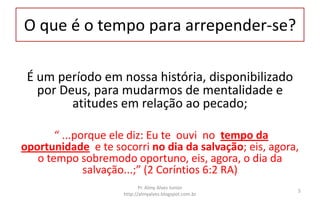O que é o tempo para arrepender-se?
É um período em nossa história, disponibilizado
por Deus, para mudarmos de mentalidade e
atitudes em relação ao pecado;
“ ...porque ele diz: Eu te ouvi no tempo da
oportunidade e te socorri no dia da salvação; eis, agora,
o tempo sobremodo oportuno, eis, agora, o dia da
salvação...;” (2 Coríntios 6:2 RA)
Pr. Almy Alves Junior
http://almyalves.blogspot.com.br
5
 