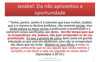Jezabel: Ela não aproveitou a
oportunidade
“ Tenho, porém, contra ti o tolerares que essa mulher, Jezabel,
que a si mesma se declara profetisa, não somente ensine, mas
ainda seduza os meus servos a praticarem a prostituição e a
comerem coisas sacrificadas aos ídolos. Dei-lhe tempo para que
se arrependesse; ela, todavia, não quer arrepender-se da sua
prostituição. Eis que a prostro de cama, bem como em grande
tribulação os que com ela adulteram, caso não se arrependam
das obras que ela incita. Matarei os seus filhos, e todas as
igrejas conhecerão que eu sou aquele que sonda mentes e
corações, e vos darei a cada um segundo as vossas obras.”
(Apocalipse 2:20-23 )
Pr. Almy Alves Junior
http://almyalves.blogspot.com.br
6
 
