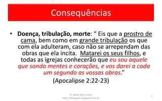 Consequências
• Doença, tribulação, morte: “ Eis que a prostro de
cama, bem como em grande tribulação os que
com ela adulteram, caso não se arrependam das
obras que ela incita. Matarei os seus filhos, e
todas as igrejas conhecerão que eu sou aquele
que sonda mentes e corações, e vos darei a cada
um segundo as vossas obras.”
(Apocalipse 2:22-23)
Pr. Almy Alves Junior
http://almyalves.blogspot.com.br
7
 