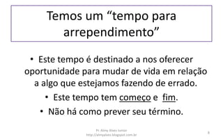 Temos um “tempo para
arrependimento”
• Este tempo é destinado a nos oferecer
oportunidade para mudar de vida em relação
a algo que estejamos fazendo de errado.
• Este tempo tem começo e fim.
• Não há como prever seu término.
Pr. Almy Alves Junior
http://almyalves.blogspot.com.br
8
 
