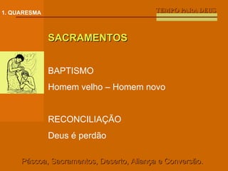 TEMPO PARA DEUS 1. QUARESMA SACRAMENTOS BAPTISMO Homem velho – Homem novo RECONCILIAÇÃO Deus é perdão Páscoa, Sacramentos, Deserto, Aliança e Conversão. 
