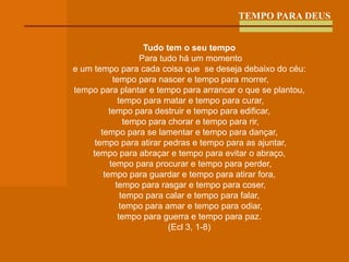 TEMPO PARA DEUS Tudo tem o seu tempo Para tudo há um momento e um tempo para cada coisa que  se deseja debaixo do céu: tempo para nascer e tempo para morrer, tempo para plantar e tempo para arrancar o que se plantou, tempo para matar e tempo para curar, tempo para destruir e tempo para edificar, tempo para chorar e tempo para rir, tempo para se lamentar e tempo para dançar, tempo para atirar pedras e tempo para as ajuntar, tempo para abraçar e tempo para evitar o abraço, tempo para procurar e tempo para perder, tempo para guardar e tempo para atirar fora, tempo para rasgar e tempo para coser, tempo para calar e tempo para falar, tempo para amar e tempo para odiar, tempo para guerra e tempo para paz. (Ecl 3, 1-8) 