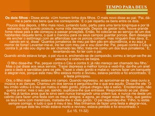 TEMPO PARA DEUS Os dois filhos -  Disse ainda: «Um homem tinha dois filhos.   O mais novo disse ao pai: ‘Pai, dá-me a parte dos bens que me corresponde.’ E o pai repartiu os bens entre os dois.   Poucos dias depois, o filho mais novo, juntando tudo, partiu para uma terra longínqua e por lá esbanjou tudo quanto possuía, numa vida desregrada.   Depois de gastar tudo, houve grande fome nesse país e ele começou a passar privações.   Então, foi colocar-se ao serviço de um dos habitantes daquela terra, o qual o mandou para os seus campos guardar porcos.   Bem desejava ele encher o estômago com as alfarrobas que os porcos comiam, mas ninguém lhas dava.   E, caindo em si, disse: ‘Quantos jornaleiros de meu pai têm pão em abundância, e eu aqui a morrer de fome!   Levantar-me-ei, irei ter com meu pai e vou dizer-lhe: Pai, pequei contra o Céu e contra ti;   já não sou digno de ser chamado teu filho; trata-me como um dos teus jornaleiros.’   E, levantando-se, foi ter com o pai. Quando ainda estava longe, o pai viu-o e, enchendo-se de compaixão, correu a lançar-se-lhe ao pescoço e cobriu-o de beijos. O filho disse-lhe: ‘Pai, pequei contra o Céu e contra ti; já não mereço ser chamado teu filho.’   Mas o pai disse aos seus servos: ‘Trazei depressa a melhor túnica e vesti-lha; dai-lhe um anel para o dedo e sandálias para os pés.   Trazei o vitelo gordo e matai-o; vamos fazer um banquete e alegrar-nos,   porque este meu filho estava morto e reviveu, estava perdido e foi encontrado.’ E a festa principiou.   Ora, o filho mais velho estava no campo. Quando regressou, ao aproximar-se de casa ouviu a música e as danças.   Chamou um dos servos e perguntou-lhe o que era aquilo.   Disse-lhe ele: ‘O teu irmão voltou e o teu pai matou o vitelo gordo, porque chegou são e salvo.’   Encolerizado, não queria entrar; mas o seu pai, saindo, suplicava-lhe que entrasse.   Respondendo ao pai, disse-lhe: ‘Há já tantos anos que te sirvo sem nunca transgredir uma ordem tua, e nunca me deste um cabrito para fazer uma festa com os meus amigos;   e agora, ao chegar esse teu filho, que gastou os teus bens com meretrizes, mataste-lhe o vitelo gordo.’   O pai respondeu-lhe: ‘Filho, tu estás sempre comigo, e tudo o que é meu é teu.   Mas tínhamos de fazer uma festa e alegrar-nos, porque este teu irmão estava morto e reviveu; estava perdido e foi encontrado.’» (Lc 15, 11-32) 