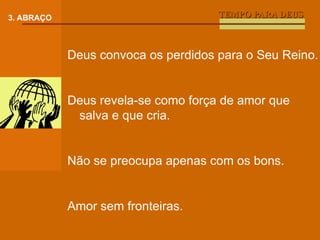 TEMPO PARA DEUS 3. ABRAÇO Deus convoca os perdidos para o Seu Reino. Deus revela-se como força de amor que salva e que cria. Não se preocupa apenas com os bons. Amor sem fronteiras. 