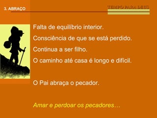 TEMPO PARA DEUS 3. ABRAÇO Falta de equilíbrio interior. Consciência de que se está perdido. Continua a ser filho. O caminho até casa é longo e difícil. O Pai abraça o pecador. Amar e perdoar os pecadores… 