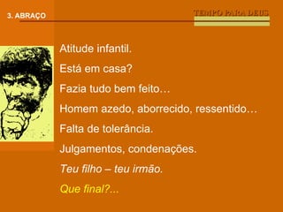 TEMPO PARA DEUS 3. ABRAÇO Atitude infantil. Está em casa? Fazia tudo bem feito… Homem azedo, aborrecido, ressentido… Falta de tolerância.  Julgamentos, condenações. Teu filho – teu irmão. Que final?... 