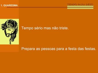 TEMPO PARA DEUS 1. QUARESMA Tempo sério mas não triste. Prepara as pessoas para a festa das festas. 
