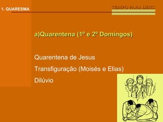 TEMPO PARA DEUS 1. QUARESMA a)Quarentena (1º e 2º Domingos) Quarentena de Jesus Transfiguração (Moisés e Elias) Dilúvio 
