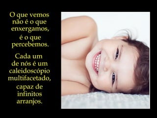 E o que sabemos acerca do sorriso  que ilumina o rosto de uma criança?... O que vemos  não é o que  enxergamos, é o que percebemos. Cada um  de nós é um caleidoscópio multifacetado,   capaz de infinitos arranjos. 