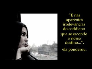 “ É nas aparentes irrelevâncias  do cotidiano  que se esconde  o nosso destino...”, ela ponderou. 