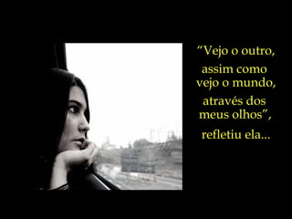 “ Vejo o outro, assim como  vejo o mundo, através dos  meus olhos”,   refletiu ela... 