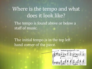 Where is the tempo and what
does it look like?
The tempo is found above or below a
staff of music.
The initial tempo is in the top left
hand corner of the piece.
 