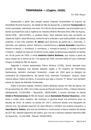 filarmonicamestreelisio.blogspot.com Página 1 de 4
TEMPORADA — (Capim, 1920)
Por Billy Magno
Restaurado a partir das antigas partes originais encontradas no arquivo da
Sociedade Musical Guarany, da cidade de Pão de Açúcar/AL, o dobrado Temporada foi
muito executado, sobretudo nos anos 70 e 80 do século passado, nas procissões que a
banda acompanhava sob a regência do maestro Afrânio Menezes Silva (Pão de Açúcar,
03/01/1936 - 08/12/1991), o saudoso Bubu. Esse dobrado teria sido composto na
cidade de Capim, atual Olivença, conforme dá a entender o que está grafado nas cópias
originais, e teve três copistas: P. Abreu (que escreveu as partes de 1. Clarinete, 2.
clarinete, sax soprano, piston, barítono e bombardino) e Jovino Azevedo (requinta e
flautim mi bemol, 1. trombone, 2. trombone, 1. trompa mi bemol, 2. trompa mi bemol
e helicon – espécie de tuba em mi bemol muito usada na época) que copiaram as partes
em 18 de junho de 1920, e ainda Américo Castro Barbosa, que copiou a parte de
baixo (tuba) em si bemol já em 7 de agosto de 1920, provável data em que o dobrado
chegou à cidade de Pão de Açúcar.
Segundo o músico pesquisador Flávio Ventura (1978), Jovino Azevedo teve
posição de destaque nas bandas daquela região e foi maestro da Filarmônica
Santanense, também chamada "Aratanha", criada em 1922 para os festejos do
centenário da Independência. Na banda rival, chamada "Carapeba", atuava, nessa
mesma época, Pedro de Abreu. É provável que seja o mesmo "P. Abreu" que também
assina as cópias do dobrado Temporada.
Sobre o terceiro copista, Américo Castro Barbosa nasceu em Pão de Açúcar em
03 de dezembro de 1903. Era irmão caçula de Manoel Victorino Filho, o Mestre Nozinho
(Neópolis/SE, 17/10/1895 – Maceió/AL, 18/04/1960), e tocava clarinete na banda
União e Perseverança de Pão de Açúcar (atual Sociedade Musical Guarany), onde
tinha o irmão como maestro. Ele começou a carreira ainda nos primeiros anos na
década de 1910. Já estava na banda em 1917, conforme atesta uma fotografia do
mesmo ano. Na década seguinte vai para Maceió e mantém sua própria orquestra, a
Jazz Band A. Castro, que tem ao trombone o muito jovem e futuro maestro da banda
do 20.º BC, Manoel Capitulino de Castro, que virá ser o famoso maestro Passinha (Pão
de Açúcar/AL, 11/10/1908 - Maceió, 03/06/1993).
 
