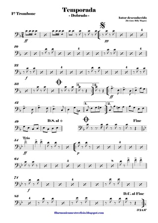 filarmonicamestreelisio.blogspot.com
1º Trombone
°
¢
™™
ff pp
10
f
22
ü
†
™™
°
¢
™™
ff
1. 2.33
ü
†
™™
1. 2.42
49
°
¢
™™
ff p
54
64
f
74
ü
†
™™
83
2
4?b ‘ ‘ ‘ ‘
4
Temporada
Autor desconhecido
{Revisão: Billy Magno}
- Dobrado -
$
?b ‘ ‘ ‘ ‘ ‘
4
‘ ‘ ‘ ‘ ‘
4
?
b ‘ ‘ ‘
4
‘ ‘ ‘ ‘ ‘
4
?b ‘ ‘
> > >
Ø
?
b
> > >
?
b
?
b bb
D.S. al Ø Ø Fine
?
bb
> > >
‘ ‘ ‘ ‘
4
‘ ‘
Trio
?
bb ‘ ‘ ‘
4
‘ ‘ ‘ ‘
8
> > >
?
bb ‘ ‘ ‘
4
‘ ‘ ‘ ‘
?
bb ‘
4
‘ ‘ b
D.C. al Fine
3'24.6"
œ œ œ
æ
œ œ œ œ
æ
œ œ œ
‰
œ
J ‰
œ
J ‰
œ
J ‰
œ
J ‰
œ
J
‰
œ
J ‰
œ
J ‰
œ
J ‰
œ
J
‰
œ
J ‰
œ
J ‰
œ
J ‰
œ
J ‰
œ
J ‰
œ
J
‰
œ
J ‰
œ
J ‰
œ
J ‰
œ
J
œ
J ‰ Œ
œ
J ‰ Œ
œ™
œ
J
œ™ œ
J
œ œ œ
œ™ œ
J
œ™ œ
J
œ™ œ
j
œ œ
œn œ
j œ œ œ#
œ
j œ œn œ œ œ œ œ
œ œ œ œ œ œ œ œ
œ
J ‰ ‰™
œ
R
œ
J ‰
œ
J ‰
œ
J ‰ Œ
˙ œ œ œ
J ‰
œ
J ‰
œ
J ‰
œ
J ‰
œ
J ‰
œ
J ‰
œ
J ‰
œ œ œ
‰
œ
J ‰
œ
J ‰
œ
J ‰
œ
J
‰
œ
J ‰
œ
J ‰
œ
J ‰
œ
J ‰
œ
J ‰
œ
J
œ
J ‰ Œ
 