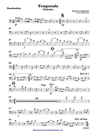 filarmonicamestreelisio.blogspot.com
Bombardino
°
¢
™™
ff pp
10
f
21
ü
†
™™
ff
1. 2.
32
°
¢
™™
39
ü
†
™™
1. 2.46
ff
51
°
¢
™™
58
f
74
ü
†
™™
83
2
4?b ‘ ‘ ‘ ‘
4
Temporada
Autor desconhecido
{Revisão: Billy Magno}
- Dobrado -
$
?b ‘ ‘ ‘ ‘ ‘
4
‘ ‘ ‘
?
b
?
b
Ø
?b
> > > > > >
?b
D.S. al Ø
?
b bb
>
. .
. .
‘
Ø Fine Trio
?bb
14 > > >
?
bb
?
bb b
D.C. al Fine
3'24.6"
œ œ œ œ œ œœœ œ œœœ œ œ
J ‰ œ
j
‰ œ
J ‰ œ
j
‰
œ
J ‰ œ
J
‰ œ
J ‰ œ
j‰ œ
J ‰ œ
j‰
œ
J ‰ œ
J ‰
˙ œ œ œ œ œ
Œ
˙ œ œ œ œ œ
Œ
˙ œ œ
œ œ œ œ œ œ
œ œ œ ˙ œ
J œ œ œ
œ
J œ œ œ#
œ™
œ
J
œ™ œ
J
œ œ œ œ™ œ
J
œ™ œ
J œ™ œ
j
œ œ
œn
œ
j œ œ œ#
œ
j œ œn œ œ œ œ œ œ œ œ œ œ œ œ œ
œ
J ‰ ‰™
œ
R
œ
J ‰
œ
J ‰ œ
J ‰ Œ
œ™ œ œ œ œ œ œ œ
j ‰ œ
j ‰
Œ
œ œ œ
Œ
œ™ œ ˙
Œ
œ™ œ œ œ œ
Œ Œ
œ™ œ œ™ œ
J œ
Œ Œ
œ™ œ
œ
Œ Œ
œ# ™ œ ˙
œ™ œ œ œ œ™ œ
œ™ œ œ™ œ
œ
j ‰ Œ
 