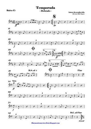 filarmonicamestreelisio.blogspot.com
Baixo Eb
°
¢
™™
ff pp
11
f
22
ü
†
™™
°
¢
™™
ff
1. 2.33
ü
†
™™
1. 2.42
49
°
¢
™™
ff p
54
63
f
74
ü
†
™™
83
2
4?‹ ## ‘ ‘ ‘ ‘ ‘
4
‘
Temporada
Autor desconhecido
{Revisão: Billy Magno}
- Dobrado -
$
?‹ ## ‘ ‘ ‘ ‘
4
‘ ‘ ‘
?‹ ## ‘ ‘ ‘
4
‘ ‘ ‘ ‘ ‘
4
?‹ ## ‘ ‘
> >
>Ø
?‹ ## > > >
?‹ ## ?‹ ## #
D.S. al Ø Ø Fine
?‹ #
> . . . .
‘ ‘ ‘ ‘
4
‘
Trio
?‹ #
‘ ‘ ‘ ‘
4
‘ ‘ ‘ ‘
8
>
> >
?‹ #
‘ ‘ ‘
4
‘ ‘ ‘ ‘
?‹ #
‘
4
‘
##
D.C. al Fine
3'24.6"
œ œœœ œ œœ
æ
œ œ
J
‰ œ
j‰ œ
J
‰ œ
j‰
œ
J
‰ œ
j‰ œ
J
‰ œ
j‰ œ
J
‰ œ
j‰ œ œ œ œ
œ
J
‰ œ
j‰ œ
J
‰ œ
j‰ œ
J
‰ œ
j‰
œ
j
‰ œ
j‰ œ
J
‰ œ
j‰ œ œ œ œ œ
J
œ œ œ# œ™
œ
j
œ™ œ
j
œ œ œ
œ™ œ
j œ™ œ
J
œ™ œ
j
œ œ
œ# œ
j œ œ œ#
œ
j œ œn œ œ œ œ œ
œ œ œ œ œ œ œ œ œ
J
‰ ‰™ œ
R
œ
J ‰ œ
J ‰ œ
J
‰ Œ
œ™ œœ œ œ œ œ œ
j ‰
œ
j ‰
œ
j ‰
œ
j ‰
œ
j‰ œ
j‰
œ
j‰ œ œ œ
œ
J ‰ œ
J
‰ œ
j
‰ œ
j ‰
œ
J
‰
œ
j ‰ œ
j ‰ œ
J
‰ œ
j ‰ œ
j ‰
œ
j ‰ œ
J
‰ œ
J ‰ Œ
 
