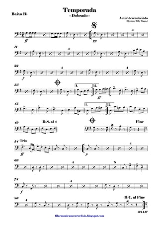 filarmonicamestreelisio.blogspot.com
Baixo Bb
°
¢
™™
ff pp
11
f
22
ü
†
™™
°
¢
™™
ff
1. 2.33
ü
†
™™
1. 2.42
49
°
¢
™™
ff p
54
63
f
74
ü
†
™™
83
2
4?#
‘ ‘ ‘ ‘ ‘
4
‘
Temporada
Autor desconhecido
{Revisão: Billy Magno}
- Dobrado -
$
?#
‘ ‘ ‘ ‘
4
‘ ‘ ‘
?#
‘ ‘ ‘
4
‘ ‘ ‘ ‘ ‘
4
?#
‘ ‘
> > >
Ø
?# > > >
?# ?# n
D.S. al Ø Ø Fine
? > . . . .
‘ ‘ ‘ ‘
4
‘
Trio
?
‘ ‘ ‘ ‘
4
‘ ‘ ‘ ‘
8 > > >
?
‘ ‘ ‘
4
‘ ‘ ‘ ‘
? ‘
4
‘ #
D.C. al Fine
3'24.6"
œ œœœ œ œœ
æ
œ œ
J ‰ œ
J
‰ œ
J ‰ œ
J
‰
œ
J ‰ œ
J
‰
œ
J ‰ œ
J
‰ œ
J ‰ œ
J
‰
œ œ œ œ
œ
J ‰ œ
J
‰
œ
J ‰ œ
J
‰ œ
J ‰ œ
J
‰
œ
J ‰ œ
J
‰ œ
J ‰ œ
J
‰ œ œ œ œ œ
J
œ œ œ# œ™ œ
J
œ™ œ
J
œ œ œ
œ™ œ
J
œ™ œ
J
œ™ œ
J
œ œ
œ# œ
J
œ œ œ#
œ
J
œ œn œ œ œ œ œ
œ œ œ œ œ œ œ œ œ
J ‰ ‰™ œ
R
œ
J ‰
œ
J ‰ œ
J ‰ Œ
œ™ œ œ
œ œ œ œ œ
j
‰ œ
j
‰ œ
j
‰ œ
j
‰
œ
J
‰ œ
J
‰ œ
j
‰ œ œ œ
œ
j
‰
œ
j ‰ œ
J ‰ œ
J
‰
œ
J ‰ œ
j
‰ œ
J
‰ œ
J ‰ œ
J ‰ œ
J
‰ œ
j
‰ œ
J ‰
œ
J ‰ Œ
 