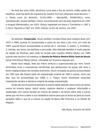 filarmonicamestreelisio.blogspot.com Página 2 de 4
No final dos anos 1930, [Américo] ruma para o Rio de Janeiro, então capital da
república, onde faz parte da orquestra do maestro Fon-Fon (Otaviano Assis Romeiro —
n. Santa Luzia do Norte/AL, 31/01/1908 – Atenas/GR, 10/08/1951), como
contrabaixista, tocava também violino, excursionando com ela pela Argentina em 1941
e Uruguai (Montevidéu), em 1953. Deixou registrado em disco o "Corridinho n. 100" e
o choro "Aguenta a mão" em 1946. Faleceu no Rio de Janeiro, em 1967.
Do dobrado Temporada, houve também revisões feitas pelo maestro Bubu (em
1972 e 1980, quando foi acrescentada a parte de sax alto) e por mim, em maio de
1997, quando foram acrescentadas as partes de 3. clarinete, 3. piston, 3. trombone,
3. trompa, sax tenor, sax barítono e percussão. Este dobrado também é muito popular
na cidade de Piranhas, para onde foi levado pelo maestro Afrânio (Bubu) em 1989
quando este assumiu os trabalhos na Escola de Música Mestre Elísio José de Souza
(atual Filarmônica Mestre Elísio), refundada em fevereiro daquele ano.
Nesta nova edição, feita por Flávio Ventura e supervisionada por mim, foram
eliminados erros e incoerências harmônicas que perduravam há quase 100 anos e
foram negligenciados nas revisões anteriores; foram revisadas as partes acrescentadas
em 1997 que não faziam parte da orquestração original de 1920 e outras, como sax
alto, que foi acrescentada em 1980, e 1. Piston, foram finalmente reescritas
respeitando sempre a estrutura original da antiga orquestração.
Ainda não nos foi possível descobrir a autoria deste dobrado assim como de tantos
outros da mesma época. Assim sendo, estamos abertos a qualquer informação e
cooperação com outras bandas de música do estado e do Brasil sobre esta e outras
obras que nos leve a saber a sua verdadeira autoria para que se lance luz para as novas
gerações sobre o que foi a música na região do Baixo São Francisco e no Estado de
Alagoas.
São Paulo, fevereiro de 2018
 