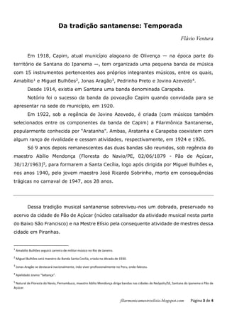 filarmonicamestreelisio.blogspot.com Página 3 de 4
Da tradição santanense: Temporada
Flávio Ventura
Em 1918, Capim, atual município alagoano de Olivença — na época parte do
território de Santana do Ipanema —, tem organizada uma pequena banda de música
com 15 instrumentos pertencentes aos próprios integrantes músicos, entre os quais,
Amabílio1 e Miguel Bulhões2, Jonas Aragão3, Pedrinho Preto e Jovino Azevedo4.
Desde 1914, existia em Santana uma banda denominada Carapeba.
Notório foi o sucesso da banda da povoação Capim quando convidada para se
apresentar na sede do município, em 1920.
Em 1922, sob a regência de Jovino Azevedo, é criada (com músicos também
selecionados entre os componentes da banda de Capim) a Filarmônica Santanense,
popularmente conhecida por “Aratanha”. Ambas, Aratanha e Carapeba coexistem com
algum ranço de rivalidade e cessam atividades, respectivamente, em 1924 e 1926.
Só 9 anos depois remanescentes das duas bandas são reunidos, sob regência do
maestro Abílio Mendonça (Floresta do Navio/PE, 02/06/1879 - Pão de Açúcar,
30/12/1963)5, para formarem a Santa Cecília, logo após dirigida por Miguel Bulhões e,
nos anos 1940, pelo jovem maestro José Ricardo Sobrinho, morto em consequências
trágicas no carnaval de 1947, aos 28 anos.
Dessa tradição musical santanense sobreviveu-nos um dobrado, preservado no
acervo da cidade de Pão de Açúcar (núcleo catalisador da atividade musical nesta parte
do Baixo São Francisco) e na Mestre Elísio pela consequente atividade de mestres dessa
cidade em Piranhas.
1
Amabílio Bulhões seguirá carreira de militar músico no Rio de Janeiro.
2
Miguel Bulhões será maestro da Banda Santa Cecília, criada na década de 1930.
3
Jonas Aragão se destacará nacionalmente, indo viver profissionalmente no Peru, onde faleceu.
4
Apelidado Jovino “Sebança”.
5
Natural de Floresta do Navio, Pernambuco, maestro Abílio Mendonça dirige bandas nas cidades de Neópolis/SE, Santana do Ipanema e Pão de
Açúcar.
 