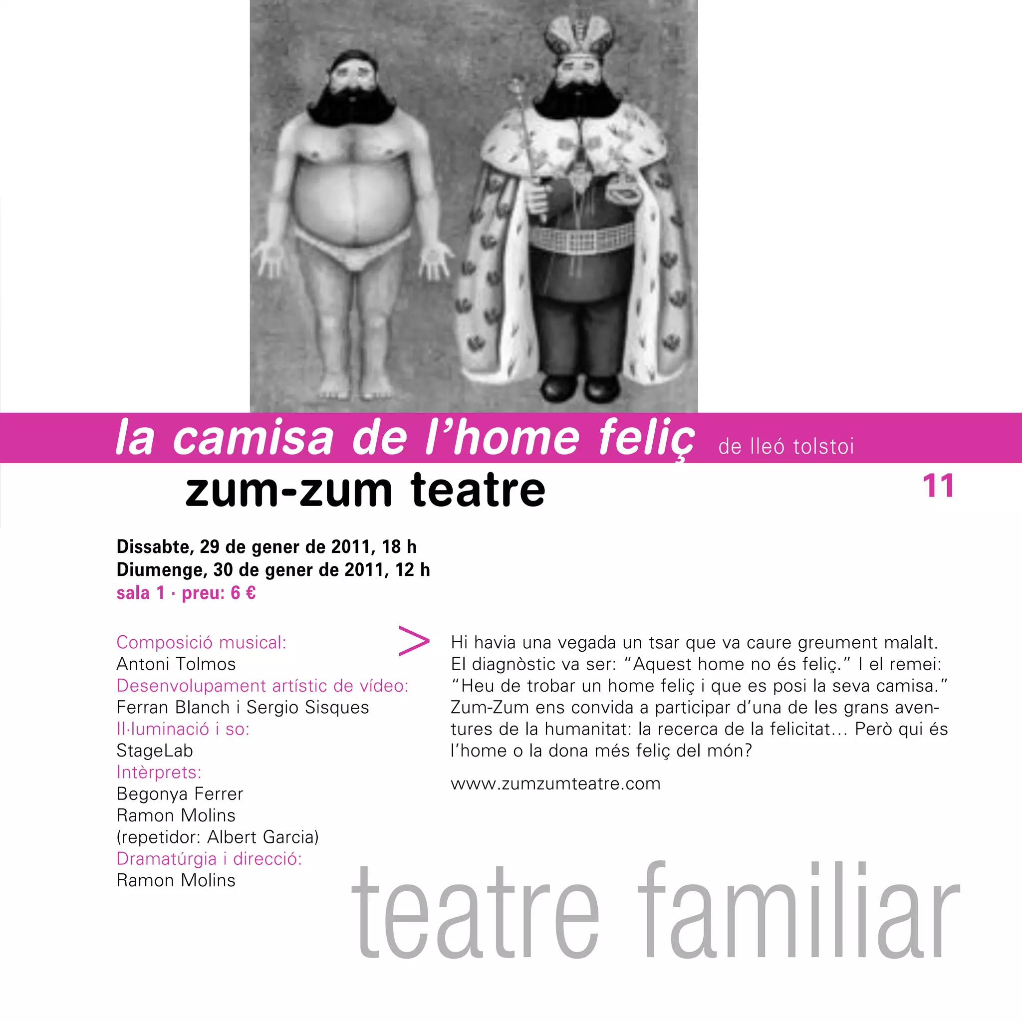 la camisa de l’home feliç                                              de lleó tolstoi

    zum-zum teatre                                                                              11
Dissabte, 29 de gener de 2011, 18 h
Diumenge, 30 de gener de 2011, 12 h
sala 1 · preu: 6 €
                             ^


Composició musical:                   Hi havia una vegada un tsar que va caure greument malalt.
Antoni Tolmos                         El diagnòstic va ser: “Aquest home no és feliç.” I el remei:
Desenvolupament artístic de vídeo:    “Heu de trobar un home feliç i que es posi la seva camisa.”
Ferran Blanch i Sergio Sisques        Zum-Zum ens convida a participar d’una de les grans aven-
Il·luminació i so:                    tures de la humanitat: la recerca de la felicitat… Però qui és
StageLab                              l’home o la dona més feliç del món?
Intèrprets:
                                      www.zumzumteatre.com
Begonya Ferrer
Ramon Molins
(repetidor: Albert Garcia)




                           teatre familiar
Dramatúrgia i direcció:
Ramon Molins
 