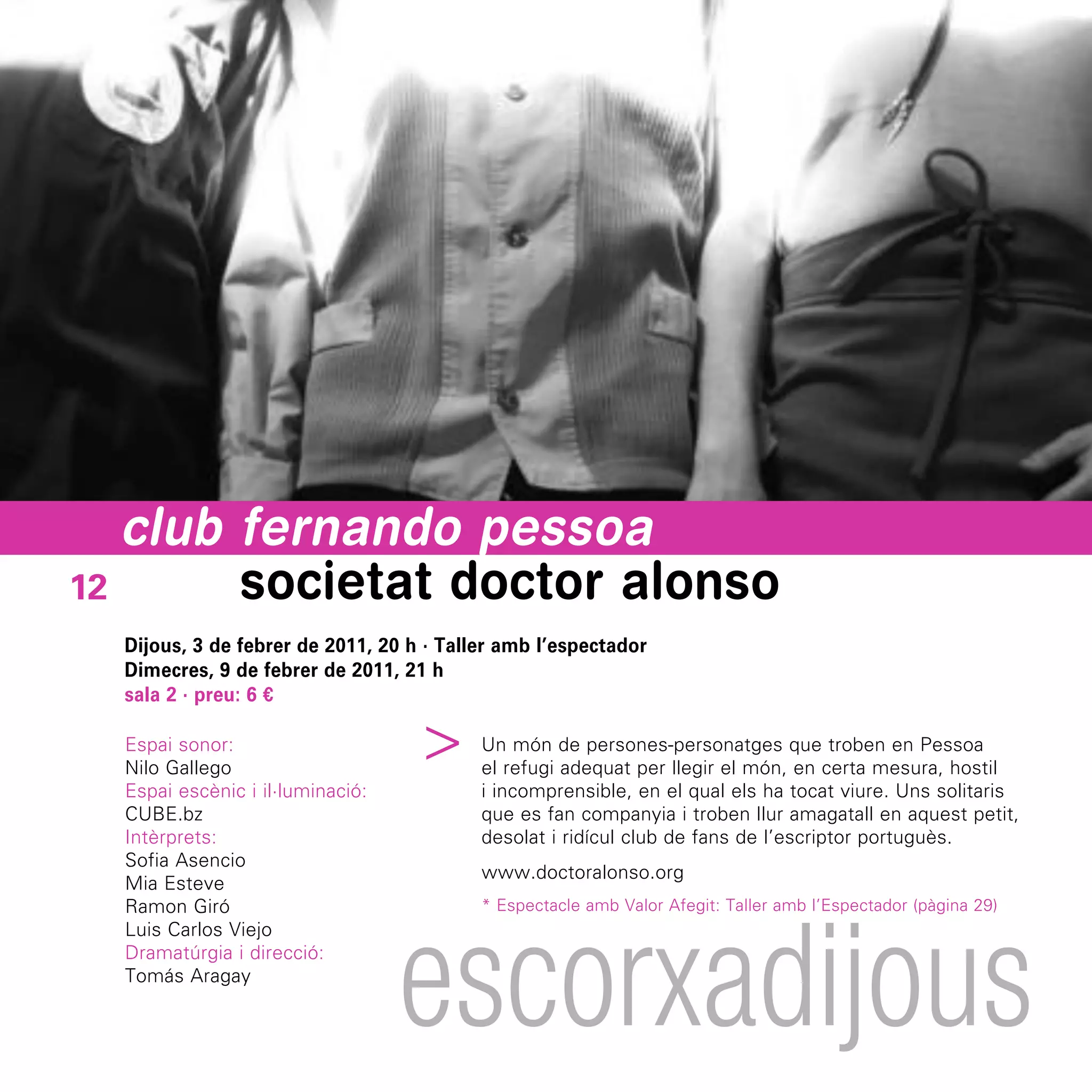 club fernando pessoa
12      societat doctor alonso
  Dijous, 3 de febrer de 2011, 20 h · Taller amb l’espectador
  Dimecres, 9 de febrer de 2011, 21 h
  sala 2 · preu: 6 €
                                  ^



  Espai sonor:                            Un món de persones-personatges que troben en Pessoa
  Nilo Gallego                            el refugi adequat per llegir el món, en certa mesura, hostil
  Espai escènic i il·luminació:           i incomprensible, en el qual els ha tocat viure. Uns solitaris
  CUBE.bz                                 que es fan companyia i troben llur amagatall en aquest petit,
  Intèrprets:                             desolat i ridícul club de fans de l’escriptor portuguès.
  Sofia Asencio
                                          www.doctoralonso.org
  Mia Esteve




                                  escorxadijous
  Ramon Giró                              * Espectacle amb Valor Afegit: Taller amb l’Espectador (pàgina 29)
  Luis Carlos Viejo
  Dramatúrgia i direcció:
  Tomás Aragay
 