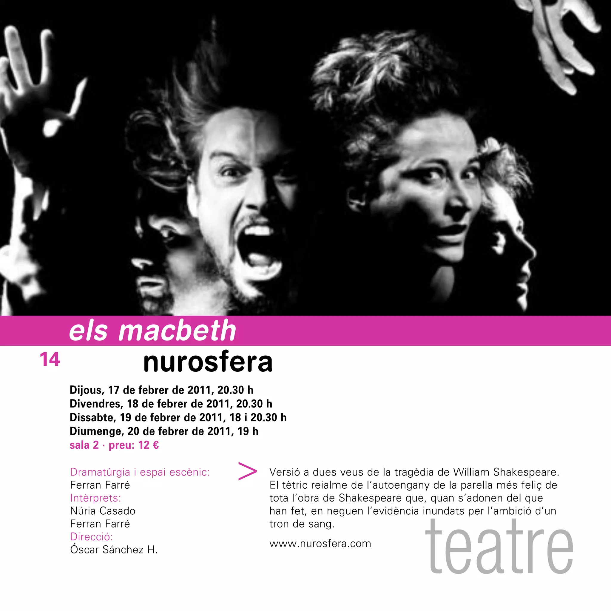 els macbeth
14      nurosfera
  Dijous, 17 de febrer de 2011, 20.30 h
  Divendres, 18 de febrer de 2011, 20.30 h
  Dissabte, 19 de febrer de 2011, 18 i 20.30 h
  Diumenge, 20 de febrer de 2011, 19 h
  sala 2 · preu: 12 €
                                 ^




  Dramatúrgia i espai escènic:            Versió a dues veus de la tragèdia de William Shakespeare.
  Ferran Farré                            El tètric reialme de l’autoengany de la parella més feliç de
  Intèrprets:                             tota l’obra de Shakespeare que, quan s’adonen del que




                                                                          teatre
  Núria Casado                            han fet, en neguen l’evidència inundats per l’ambició d’un
  Ferran Farré                            tron de sang.
  Direcció:
                                          www.nurosfera.com
  Óscar Sánchez H.
 