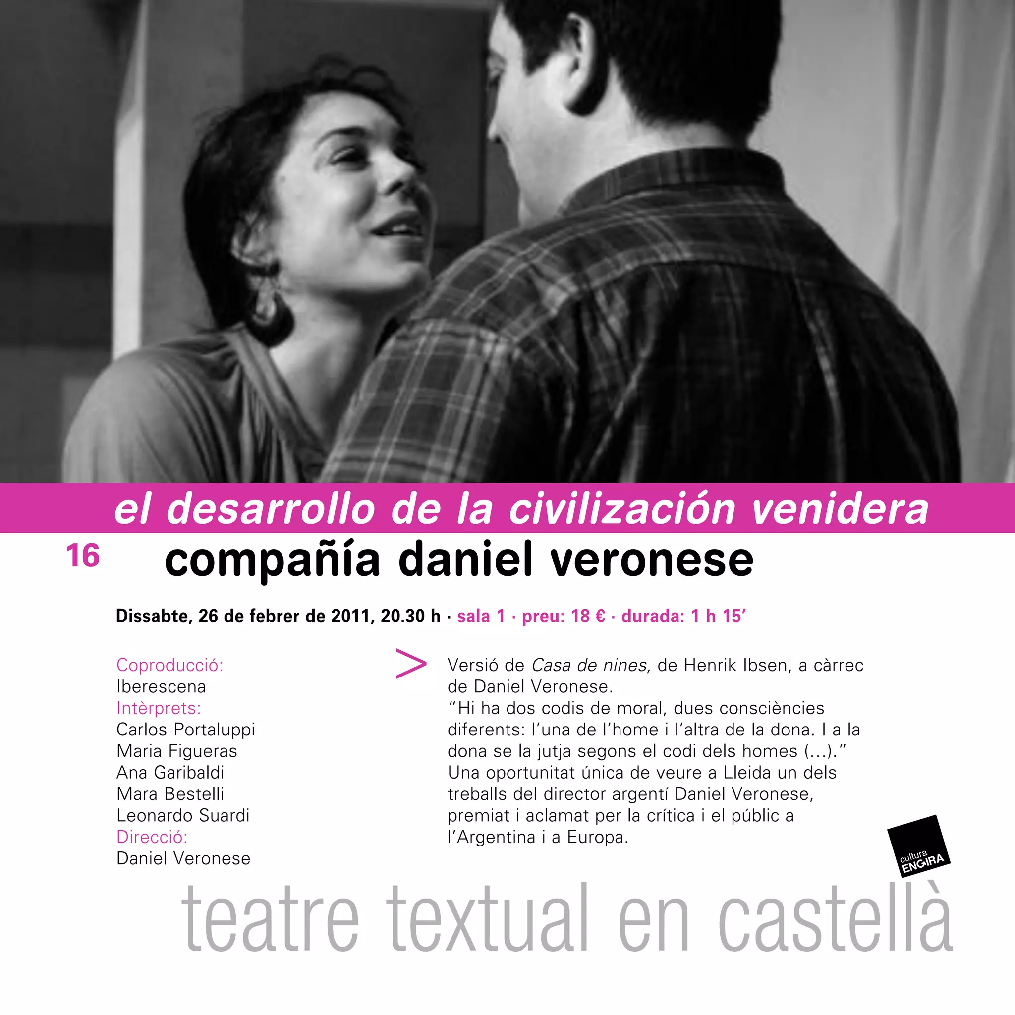 el desarrollo de la civilización venidera
16         compañía daniel veronese
     Dissabte, 26 de febrer de 2011, 20.30 h · sala 1 · preu: 18 € · durada: 1 h 15’
                                    ^



     Coproducció:                             Versió de Casa de nines, de Henrik Ibsen, a càrrec
     Iberescena                               de Daniel Veronese.
     Intèrprets:                              “Hi ha dos codis de moral, dues consciències
     Carlos Portaluppi                        diferents: l’una de l’home i l’altra de la dona. I a la
     Maria Figueras                           dona se la jutja segons el codi dels homes (…).”
     Ana Garibaldi                            Una oportunitat única de veure a Lleida un dels
     Mara Bestelli                            treballs del director argentí Daniel Veronese,
     Leonardo Suardi                          premiat i aclamat per la crítica i el públic a
     Direcció:                                l’Argentina i a Europa.
     Daniel Veronese



             teatre textual en castellà
 