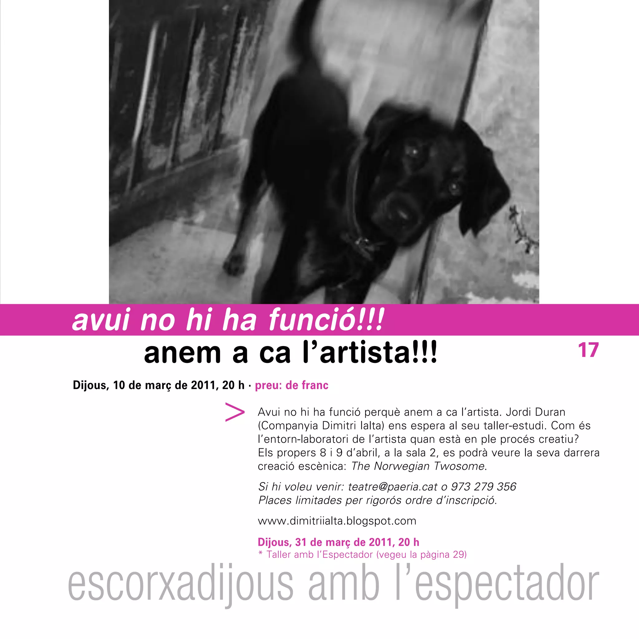avui no hi ha funció!!!
     anem a ca l’artista!!!                                                                         17
Dijous, 10 de març de 2011, 20 h · preu: de franc
                         ^



                                   Avui no hi ha funció perquè anem a ca l’artista. Jordi Duran
                                   (Companyia Dimitri Ialta) ens espera al seu taller-estudi. Com és
                                   l’entorn-laboratori de l’artista quan està en ple procés creatiu?
                                   Els propers 8 i 9 d’abril, a la sala 2, es podrà veure la seva darrera
                                   creació escènica: The Norwegian Twosome.
                                   Si hi voleu venir: teatre@paeria.cat o 973 279 356
                                   Places limitades per rigorós ordre d’inscripció.
                                   www.dimitriialta.blogspot.com
                                   Dijous, 31 de març de 2011, 20 h
                                   * Taller amb l’Espectador (vegeu la pàgina 29)



escorxadijous amb l’espectador
 