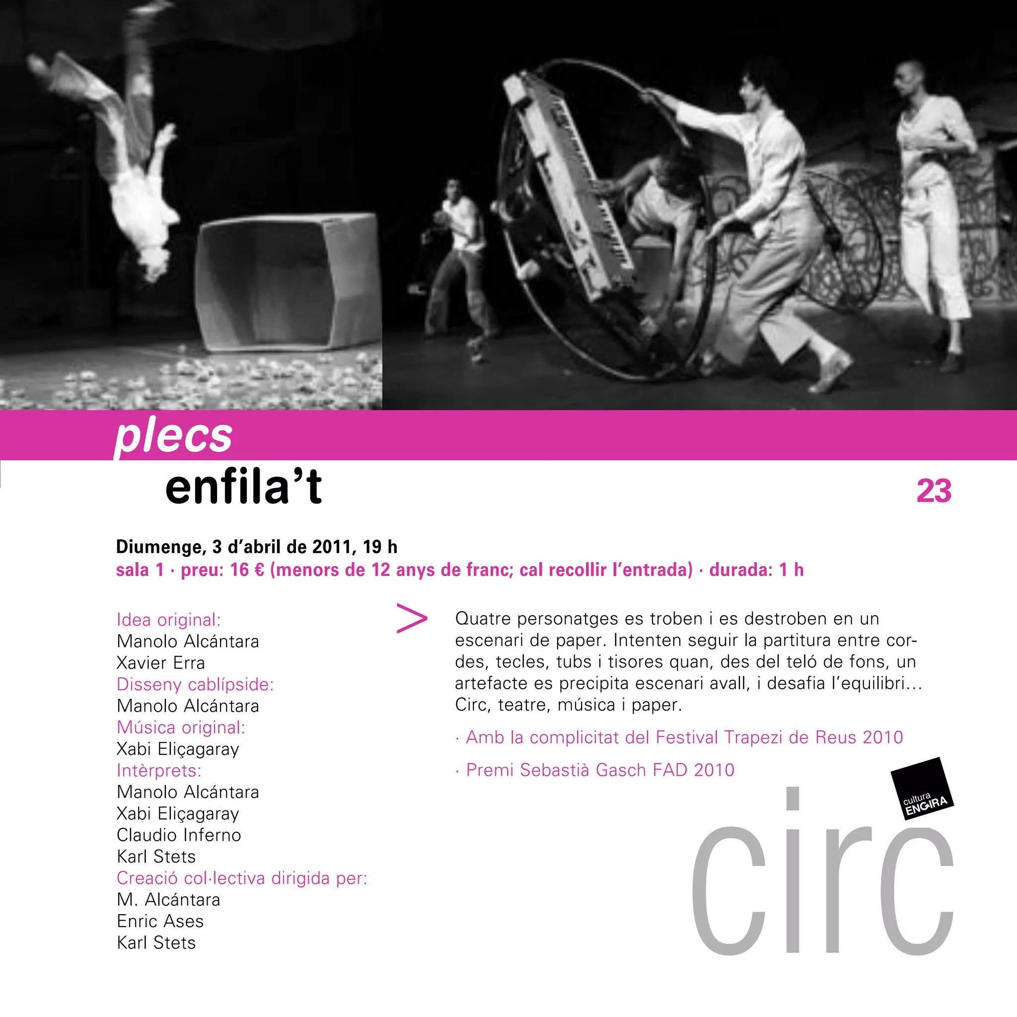 plecs
  enfila’t                                                                                            23
Diumenge, 3 d’abril de 2011, 19 h
sala 1 · preu: 16 € (menors de 12 anys de franc; cal recollir l’entrada) · durada: 1 h
                                ^


Idea original:                            Quatre personatges es troben i es destroben en un
Manolo Alcántara                          escenari de paper. Intenten seguir la partitura entre cor-
Xavier Erra                               des, tecles, tubs i tisores quan, des del teló de fons, un
Disseny cablípside:                       artefacte es precipita escenari avall, i desafia l’equilibri…
Manolo Alcántara                          Circ, teatre, música i paper.
Música original:
                                          · Amb la complicitat del Festival Trapezi de Reus 2010




                                                                        circ
Xabi Eliçagaray
Intèrprets:                               · Premi Sebastià Gasch FAD 2010
Manolo Alcántara
Xabi Eliçagaray
Claudio Inferno
Karl Stets
Creació col·lectiva dirigida per:
M. Alcántara
Enric Ases
Karl Stets
 