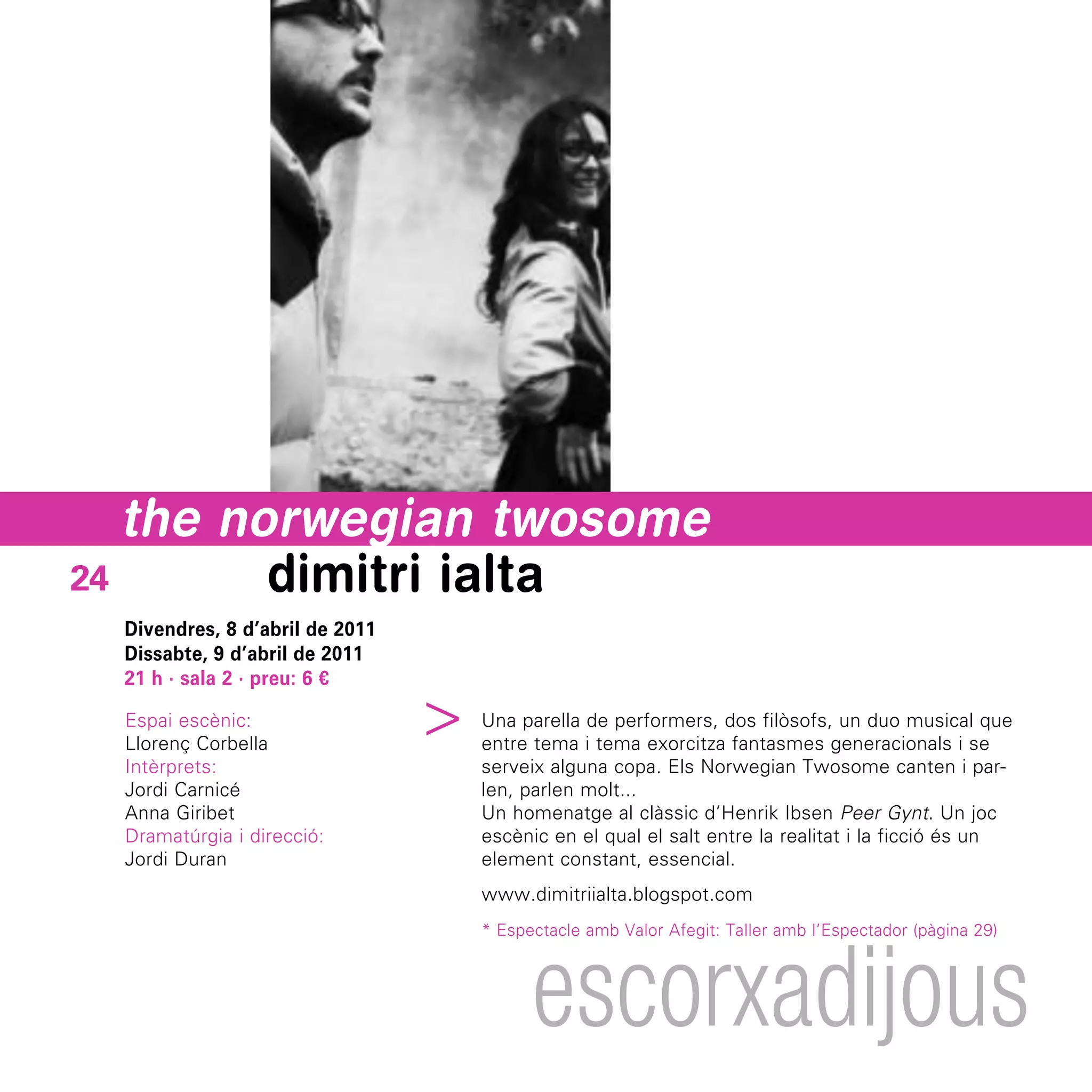 the norwegian twosome
24       dimitri ialta
  Divendres, 8 d’abril de 2011
  Dissabte, 9 d’abril de 2011
  21 h · sala 2 · preu: 6 €
                                 ^



  Espai escènic:                     Una parella de performers, dos filòsofs, un duo musical que
  Llorenç Corbella                   entre tema i tema exorcitza fantasmes generacionals i se
  Intèrprets:                        serveix alguna copa. Els Norwegian Twosome canten i par-
  Jordi Carnicé                      len, parlen molt...
  Anna Giribet                       Un homenatge al clàssic d’Henrik Ibsen Peer Gynt. Un joc
  Dramatúrgia i direcció:            escènic en el qual el salt entre la realitat i la ficció és un
  Jordi Duran                        element constant, essencial.
                                     www.dimitriialta.blogspot.com
                                     * Espectacle amb Valor Afegit: Taller amb l’Espectador (pàgina 29)




                                           escorxadijous
 