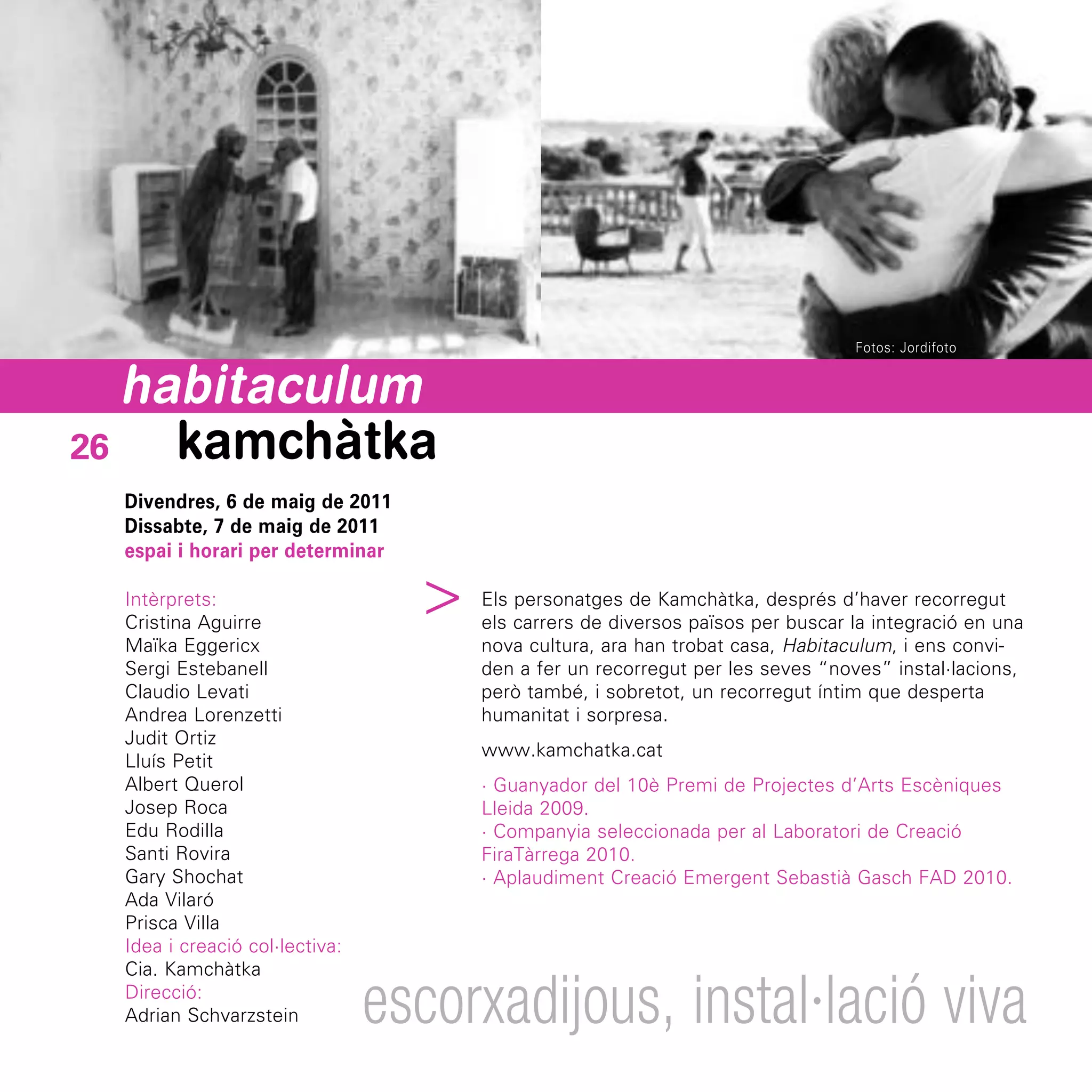 Fotos: Jordifoto


   habitaculum
26   kamchàtka
  Divendres, 6 de maig de 2011
  Dissabte, 7 de maig de 2011
  espai i horari per determinar
                                 ^

  Intèrprets:                        Els personatges de Kamchàtka, després d’haver recorregut
  Cristina Aguirre                   els carrers de diversos països per buscar la integració en una
  Maïka Eggericx                     nova cultura, ara han trobat casa, Habitaculum, i ens convi-
  Sergi Estebanell                   den a fer un recorregut per les seves “noves” instal·lacions,
  Claudio Levati                     però també, i sobretot, un recorregut íntim que desperta
  Andrea Lorenzetti                  humanitat i sorpresa.
  Judit Ortiz
                                     www.kamchatka.cat
  Lluís Petit
  Albert Querol                      · Guanyador del 10è Premi de Projectes d’Arts Escèniques
  Josep Roca                         Lleida 2009.
  Edu Rodilla                        · Companyia seleccionada per al Laboratori de Creació
  Santi Rovira                       FiraTàrrega 2010.
  Gary Shochat                       · Aplaudiment Creació Emergent Sebastià Gasch FAD 2010.
  Ada Vilaró
  Prisca Villa
  Idea i creació col·lectiva:
  Cia. Kamchàtka
  Direcció:
  Adrian Schvarzstein           escorxadijous, instal·lació viva
 