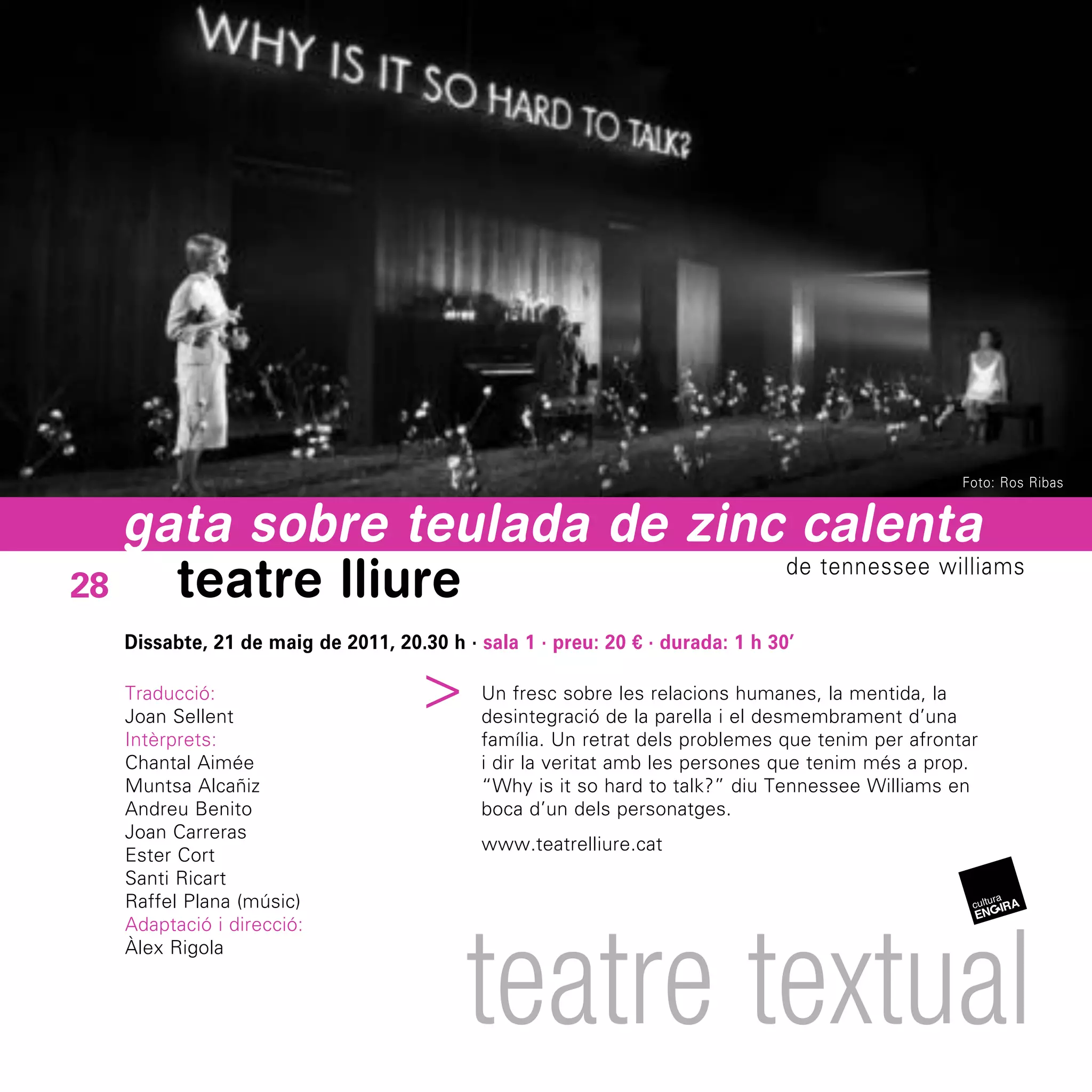 Foto: Ros Ribas


   gata sobre teulada de zinc calenta
28   teatre lliure           de tennessee williams


  Dissabte, 21 de maig de 2011, 20.30 h · sala 1 · preu: 20 € · durada: 1 h 30’
                                ^



  Traducció:                               Un fresc sobre les relacions humanes, la mentida, la
  Joan Sellent                             desintegració de la parella i el desmembrament d’una
  Intèrprets:                              família. Un retrat dels problemes que tenim per afrontar
  Chantal Aimée                            i dir la veritat amb les persones que tenim més a prop.
  Muntsa Alcañiz                           “Why is it so hard to talk?” diu Tennessee Williams en
  Andreu Benito                            boca d’un dels personatges.
  Joan Carreras
                                           www.teatrelliure.cat
  Ester Cort
  Santi Ricart
  Raffel Plana (músic)




                                         teatre textual
  Adaptació i direcció:
  Àlex Rigola
 