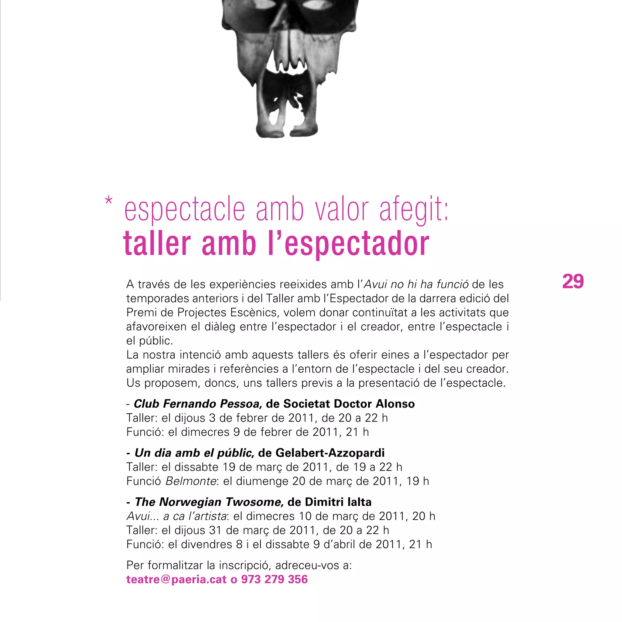* espectacle amb valor afegit:
  taller amb l’espectador
 A través de les experiències reeixides amb l’Avui no hi ha funció de les      29
 temporades anteriors i del Taller amb l’Espectador de la darrera edició del
 Premi de Projectes Escènics, volem donar continuïtat a les activitats que
 afavoreixen el diàleg entre l’espectador i el creador, entre l’espectacle i
 el públic.
 La nostra intenció amb aquests tallers és oferir eines a l’espectador per
 ampliar mirades i referències a l’entorn de l’espectacle i del seu creador.
 Us proposem, doncs, uns tallers previs a la presentació de l’espectacle.
 - Club Fernando Pessoa, de Societat Doctor Alonso
 Taller: el dijous 3 de febrer de 2011, de 20 a 22 h
 Funció: el dimecres 9 de febrer de 2011, 21 h
 - Un dia amb el públic, de Gelabert-Azzopardi
 Taller: el dissabte 19 de març de 2011, de 19 a 22 h
 Funció Belmonte: el diumenge 20 de març de 2011, 19 h
 - The Norwegian Twosome, de Dimitri Ialta
 Avui... a ca l’artista: el dimecres 10 de març de 2011, 20 h
 Taller: el dijous 31 de març de 2011, de 20 a 22 h
 Funció: el divendres 8 i el dissabte 9 d’abril de 2011, 21 h
 Per formalitzar la inscripció, adreceu-vos a:
 teatre@paeria.cat o 973 279 356
 