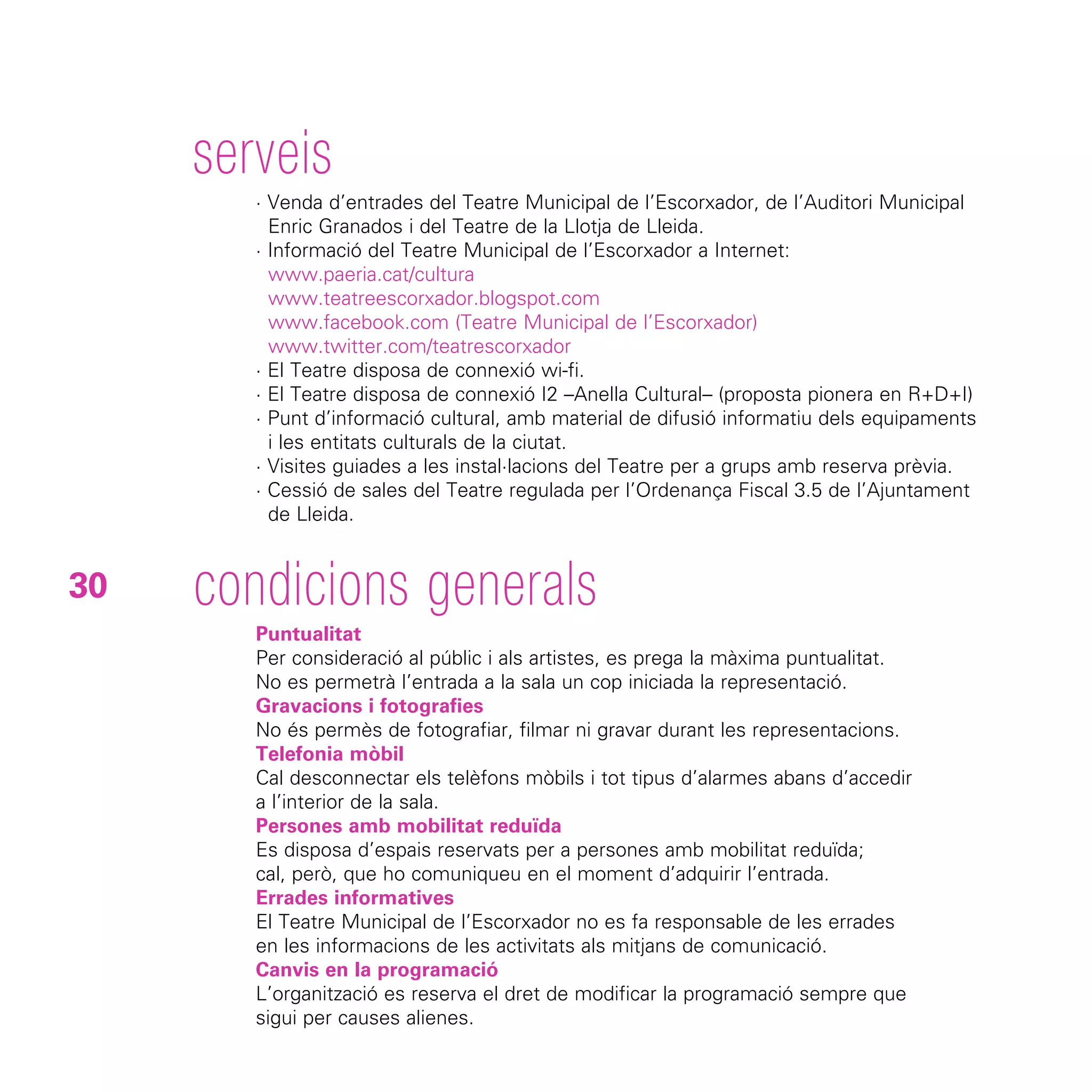 serveis
        · Venda d’entrades del Teatre Municipal de l’Escorxador, de l’Auditori Municipal
          Enric Granados i del Teatre de la Llotja de Lleida.
        · Informació del Teatre Municipal de l’Escorxador a Internet:
          www.paeria.cat/cultura
          www.teatreescorxador.blogspot.com
          www.facebook.com (Teatre Municipal de l’Escorxador)
          www.twitter.com/teatrescorxador
        · El Teatre disposa de connexió wi-fi.
        · El Teatre disposa de connexió I2 –Anella Cultural– (proposta pionera en R+D+I)
        · Punt d’informació cultural, amb material de difusió informatiu dels equipaments
          i les entitats culturals de la ciutat.
        · Visites guiades a les instal·lacions del Teatre per a grups amb reserva prèvia.
        · Cessió de sales del Teatre regulada per l’Ordenança Fiscal 3.5 de l’Ajuntament
          de Lleida.


30   condicions generals
        Puntualitat
        Per consideració al públic i als artistes, es prega la màxima puntualitat.
        No es permetrà l’entrada a la sala un cop iniciada la representació.
        Gravacions i fotografies
        No és permès de fotografiar, filmar ni gravar durant les representacions.
        Telefonia mòbil
        Cal desconnectar els telèfons mòbils i tot tipus d’alarmes abans d’accedir
        a l’interior de la sala.
        Persones amb mobilitat reduïda
        Es disposa d’espais reservats per a persones amb mobilitat reduïda;
        cal, però, que ho comuniqueu en el moment d’adquirir l’entrada.
        Errades informatives
        El Teatre Municipal de l’Escorxador no es fa responsable de les errades
        en les informacions de les activitats als mitjans de comunicació.
        Canvis en la programació
        L’organització es reserva el dret de modificar la programació sempre que
        sigui per causes alienes.
 