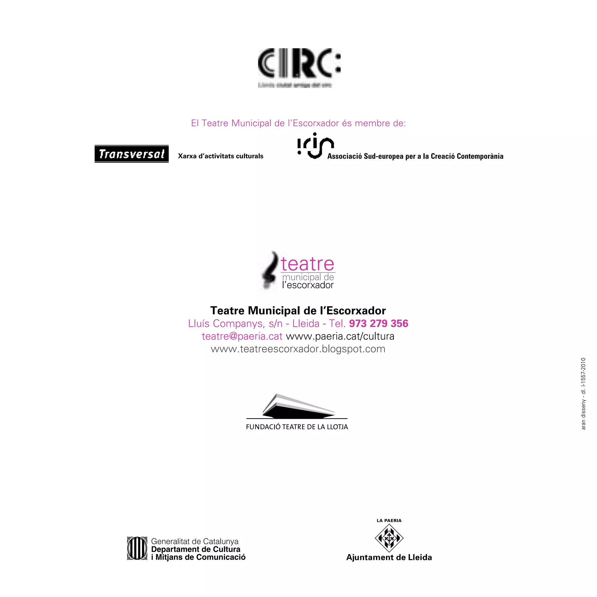 El Teatre Municipal de l’Escorxador és membre de:


                               Associació Sud-europea per a la Creació Contemporània




    Teatre Municipal de l’Escorxador
Lluís Companys, s/n - Lleida - Tel. 973 279 356
   teatre@paeria.cat www.paeria.cat/cultura
     www.teatreescorxador.blogspot.com




                                                                                       aran disseny - dl. l-1557-2010
 