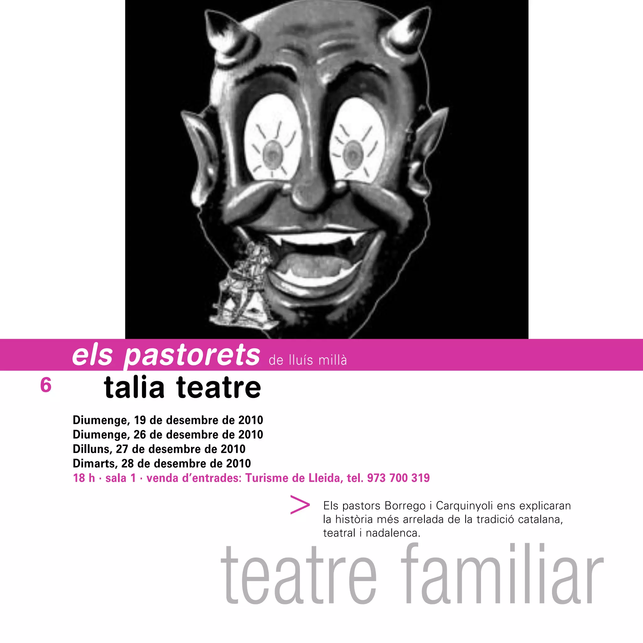 els pastorets de lluís millà
6     talia teatre
    Diumenge, 19 de desembre de 2010
    Diumenge, 26 de desembre de 2010
    Dilluns, 27 de desembre de 2010
    Dimarts, 28 de desembre de 2010
    18 h · sala 1 · venda d’entrades: Turisme de Lleida, tel. 973 700 319
                                          ^




                                                    Els pastors Borrego i Carquinyoli ens explicaran
                                                    la història més arrelada de la tradició catalana,




                                teatre familiar
                                                    teatral i nadalenca.
 