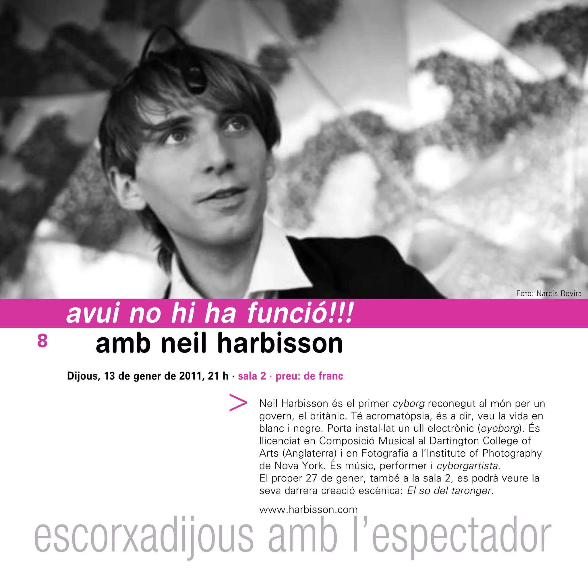 Foto: Narcís Rovira


    avui no hi ha funció!!!
8     amb neil harbisson
    Dijous, 13 de gener de 2011, 21 h · sala 2 · preu: de franc
                                  ^



                                             Neil Harbisson és el primer cyborg reconegut al món per un
                                             govern, el britànic. Té acromatòpsia, és a dir, veu la vida en
                                             blanc i negre. Porta instal·lat un ull electrònic (eyeborg). És
                                             llicenciat en Composició Musical al Dartington College of
                                             Arts (Anglaterra) i en Fotografia a l’Institute of Photography
                                             de Nova York. És músic, performer i cyborgartista.
                                             El proper 27 de gener, també a la sala 2, es podrà veure la
                                             seva darrera creació escènica: El so del taronger.
                                             www.harbisson.com


escorxadijous amb l’espectador
 