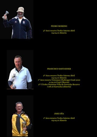 PEDRO MORENO
3º Arco recurvo Trofeo Interno Abril
04.04.10 Almería
FRANCISCO SANTANDER
2º Arco recurvo Trofeo Interno Abril
04.04.10 Almería
1º Arco recurvo Veteranos Challenger Ceutí 2010
11.04.10 Ceutí (Murcia)
2º I Trofeo Nocturno Villa de Garrucha Recurvo
7.08.10 Garrucha (Almería)
JOSE OÑA
1º Arco recurvo Trofeo Interno Abril
04.04.10 Almería
 