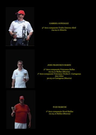 GABRIEL GONZALEZ
3º Arco compuesto Trofeo Interno Abril
04.04.10 Almería
JOSE FRANCISCO MARIN
2º Arco compuesto Veteranos Bullas
02.05.10 Bullas (Murcia)
1º Arco compuesto Veteranos Trofeo C. Cartagenas
Aire Libre
30.05.10 Cartagena (Murcia)
IVAN MARCOS
1º Arco compuesto Novel Bullas
02.05.10 Bullas (Murcia)
 