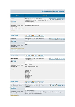 Ver tema anterior :: Ver tema siguiente



         Autor                                             Mensaje


pablo                       Publicado: 18 Oct 2009 02:33 pm
                           Asunto: PETARRAS FC VS ESTACADA 3º J.
                          LIGA SAN DIEGO



Registrado: 07 Ene 2009   IROS APUNTANDO: YO VOY
Mensajes: 76




Volver arriba


Danirodas                  Publicado: 18 Oct 2009 06:02 pm
                          Asunto:



                          y yo
Registrado: 07 Ene 2009
Mensajes: 93




Volver arriba


tano gallardo              Publicado: 19 Oct 2009 06:40 pm
                          Asunto: y yo



                          y yo u el rau
Registrado: 07 Ene 2009
Mensajes: 4               este es el equipodel raul


                          CARLOS 10
                          ADRI 25
                          PABLO 20
                          GREGO 40
                          ALFONSO 35
                          PEDRO 20
                          DANI 30
                          RAUL 20

Volver arriba


david caceres ramos        Publicado: 19 Oct 2009 08:47 pm
                          Asunto:



                          yo tambien estare
Registrado: 07 Ene 2009   para ke veais mi compromiso kon el ekipo me busco la vida para ir a jugar
Mensajes: 31              aunke no tenga coxe jejejjejejje
 