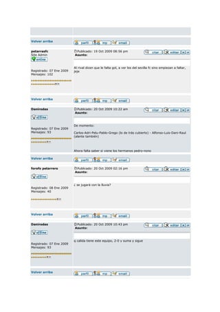 Volver arriba


petarrasfc                 Publicado: 19 Oct 2009 08:56 pm
Site Admin                Asunto:



                          Al rival dicen que le falta gol, a ver los del sevilla fc sino empiezan a faltar,
Registrado: 07 Ene 2009   jeje
Mensajes: 102




Volver arriba


Danirodas                  Publicado: 20 Oct 2009 10:22 am
                          Asunto:



                          De momento:
Registrado: 07 Ene 2009
Mensajes: 93              Carlos-Adri-Pelu-Pablo-Grego (lo de trás cubierto) - Alfonso-Luis-Dani-Raul
                          (alante también)



                          Ahora falta saber si viene los hermanos pedro-nono

Volver arriba


forofo petarrero           Publicado: 20 Oct 2009 02:16 pm
                          Asunto:



                          ¿ se jugará con la lluvia?
Registrado: 08 Ene 2009
Mensajes: 40




Volver arriba


Danirodas                  Publicado: 20 Oct 2009 10:43 pm
                          Asunto:



                          q calida tiene este equipo, 2-0 y suma y sigue
Registrado: 07 Ene 2009
Mensajes: 93




Volver arriba
 