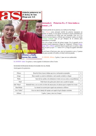 Jornada 6 Petarras Fc.: 5 Iros todos a
                                               tomar...: 0
                                               Cómodo partido de los petarras en el derby de San Diego.
                                               Con Alfonso como principal estrella los petarras manejaron un
                                               partido en donde el rival apenas incomodó la puerta defendida por
                                               Pelu en sustitución de Carlos que esta lesionado. Esta vez si le
                                               entraron los tiros lejanos a Alfonso que consiguió 2 goles y en donde
                                               Cristiano Gallardo sacó un gol olímpico de la chistera para
                                               engrandecer su leyenda.
                                               Con 3-0 se llegó al final del primer tiempo. En el segundo con la
                                               cómoda victoria empezaron a llegar los "chupones". Primero Grego,
                                               luego Adri y Alfonso quisieron hacer la guerra por su cuenta y salió
                                               bien en parte ya que Raúl marcó el 4º y Grego de jugada individual
                                               el 5º.
                                               De ahí hasta el final poco más, otra vez la portería a cero y 3 puntos
                                               más para ascender el la tabla y olvidar la derrota pasada.

                                               EL MEJOR: Alfonso. 2 goles y 1 pase son sus credenciales.

EL DANDY: Gallo. Un golazo y varias jugadas lo destacaron sobre el resto.

NO HUBO ENTRADAS DURAS NI NADIE FUE EL PEOR.
Axial jugaron los petarreros:


     Peluca                     Resolvió bien el poco trabajo que tuvo, incluyendo un paradón                      8
     Grego                    Bien cuando se centró en defender y mal cuando se dedicó a chupar                    6
     Pablo                          Sacó de las casillas a los delanteros rivales con sus cortes y sin problemas   8
        Raúl                                 Pudo hacer mas goles pero marcó uno y ayudó al equipo                 7
Adri "blasa"        Defendió bien y no se cortó a la hora de atacar pese a la dureza que le empleó los rivales     8
  Dani Rodas                       Lo intentó sin acierto pero regalo una asistencia a Alfonso                     7
  Luís “Gallo”               Una vez más el dandy del equipo con regalo de gol olimpico incluido.                  8
    Alfonso                                    2 goles, 1 pase y otra vez el mejor                                 9
 