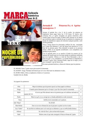 Jornada 8                    Petarras Fc.: 6 Aprisa
                                                    mensajeros: 3
                                                    Aunque el partido fue a las 11 de la noche, los petarras no
                                                    empezaron hasta jugar hasta las 11.30 horas. El motivo otro
                                                    comienzo frío y 2 goles encajados sin apenas enterarnos. Pero
                                                    cuando llegó la hora de jugar al fútbol todos piensan en ese Barsa
                                                    que arrolla peo nadie se acuerda de que los petarras lo componen un
                                                    equipo de superhéroes capaces de remontar cualquier partido y salir
                                                    encima goleando.
                                                    Nono y Grego fueron los principales artífices de esta, remontado
                                                    con 2 goles del delantero y otro del lateral que pusieron el 3-2 al
                                                    final de la primera parte. Pelu defendió la puerta en la primera
                                                    mitad y Pablo en la segunda asombrando a sus compañeros con
                                                    paradas de gran mérito.
                                                    Con la segunda parte ya en marcha el fondo de armario de los
                                                    petarras fue mucho para un rival más metido en polémicas arbítrales
                                                    que en el partido. Alfonso se vistió de Xavi Hernandez y dio ¡3
                                                    pases de gol! a sus compañeros y en donde Raúl no desperdició y
                                                    consiguió 2 goles. Otro a destacar Pedro, capaz de lo mejor y de lo
                                                    peor consiguió 1 gol de fuerte chut.
                                                    Por tanto goleada histórica y afianza de liderato para los petarras.

EL MEJOR: Nono, 2 goles suyos provocaron la remontada.
EL DANDY: Grego. Partidazo del lateral que no lo tuvo fácil ante los delanteros rivales.
EL DURO: Pablo y Pelu se emplearon a fondo en 2 ocasiones.
NADIE FUE EL PEOR.



Así jugaron los petarreros:


      Pelu                        Mejor de defensa que de portero ejerció un buen papel en defensa                  7
     Grego                    Cuando quiere demuestra que es el mejor y ayer fue clave para la remontada            9
      Pablo                            Al revés que Pelu destacó más en la portería que en la defensa salvando al   8
                  equipo del 4-4.
      Pedro                     Marcó un gol y no se arrugó por su banda pidiéndola en todo momento                 8
        Nono                                          Artífice de la remontada con 2 golazos.                       9
Adri "blasa"                                                   No JUGÓ                                              7
   Dani Rodas                     Esta vez no tuvo fortuna de cara al gol pero se peleó con los rivales             7
  Luís “Gallo”         Se sacrificó en defensa pero se le nota que es delantero y que es arriba donde destaca       7
    Alfonso                                  Se vistió de Xavi y dio un hat-trick de pases                          8
      Raúl                                    Peleón como el que más consiguió el fruto en forma de 2 goles         8
 