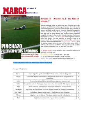 Jornada 10             Petarras Fc. 1 The Time of
                                                brocha: 3
                                                Malo es cuando se juntan un portero que hace el partido de su vida,
                                                un equipo que falla un penalti y juega sin portero. Eso es lo que les
                                                ocurrió a los petarras Fc. en el día de ayer. Cuanto más se acercan al
                                                liderato más miedo les da cogerlo. Comenzó el partido bien para los
                                                petarras con un tiro al palo de Alfonso, una gran ocasión de Dani y
                                                más tarde con un gol de Alfonso tras jugada de falta. Empataron
                                                enseguida el equipo rival en un claro fuera de juego que el árbitro, un
                                                ex-petarrero, se comió. Con el 1-1 Pablo falló un penalti cometido
                                                sobre Dani Rodas. Con ese marcador se alcanzó el final de la
                                                primera mitad. Tras la reaunadación el portero rival se convirtió en
                                                estrella al parar balones imposibles a Pedro, Gallo y Alfonso. Con
                                                los petarras volcados arriba una contra de los rivales supuso el 1-2. Y
                                                el 1-3 más de lo mismo, un fallo en el marcaje al saque de una falta
                                                puso el gol en el marcador y ya era tarde para reaccionar.

                                                EL MEJOR: Pedro. Fue de los pocos que se animó en ataque y en
                                                defensa lo cortó casi todo.
                                                EL DANDY: Alfonso. Un gol un palo y poco más.
                                                EL DURO: Pablo. Dejó señalado a un par de rivales.
                                                ¡VAYA DÍA!: Pablo, muchas faltas y falló un penalti con 1-1

7 ideal de la jornada: Pelu-Adri- Pedro-Grego- Alfonso- Raúl y Dani



Así jugaron los petarras:


     Peluca                 Mejor de portero que de central. Entró frío al campo y pudo hacer algo más             4
     Grego              Demasiado chupón. Subió mucho el balón pero no buscó mucho la jugada con sus               4
                                                      compañeros
      Pablo                   Hizo muchas faltas y falló un penalti. Luego de portero no estuvo mal.               3
      Pedro       Buen partido. Serio en el corte y en ataque estuvo muy bien teniendo él las mejores ocasiones    7
      Blasa                 Buen partido en general aunque descuidó las espaldas en varias ocasiones               6
   Dani Rodas          Muy fallón, se tropezó varias veces con el balón cortando las jugadas de contraataque       5
  Luís “Gallo”                Quiso hacer la guerra por su cuenta y el sabe que ese no es el camino.               4
    Alfonso                  Un golito y un tiro al poste. Pudo hacer más pero pecó de individualista              6
      Raúl                           La pedía pero no encontró el apoyo de sus compañeros.                         5
 