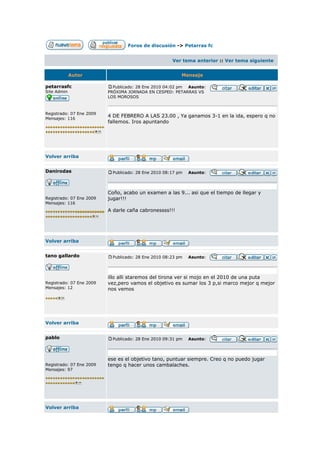 Foros de discusión -> Petarras fc


                                                      Ver tema anterior :: Ver tema siguiente


             Autor                                        Mensaje

petarrasfc                  Publicado: 28 Ene 2010 04:02 pm Asunto:
Site Admin                PRÓXIMA JORNADA EN CESPED: PETARRAS VS
                          LOS MOROSOS



Registrado: 07 Ene 2009
Mensajes: 116
                          4 DE FEBRERO A LAS 23.00 , Ya ganamos 3-1 en la ida, espero q no
                          fallemos. Iros apuntando




Volver arriba


Danirodas                   Publicado: 28 Ene 2010 08:17 pm   Asunto:




                          Coño, acabo un examen a las 9... asi que el tiempo de llegar y
Registrado: 07 Ene 2009   jugar!!!
Mensajes: 116
                          A darle caña cabronessss!!!




Volver arriba


tano gallardo               Publicado: 28 Ene 2010 08:23 pm   Asunto:




                          illo alli staremos del tirona ver si mojo en el 2010 de una puta
Registrado: 07 Ene 2009   vez,pero vamos el objetivo es sumar los 3 p,si marco mejor q mejor
Mensajes: 12              nos vemos




Volver arriba


pablo                       Publicado: 28 Ene 2010 09:31 pm   Asunto:




                          ese es el objetivo tano, puntuar siempre. Creo q no puedo jugar
Registrado: 07 Ene 2009   tengo q hacer unos cambalaches.
Mensajes: 97




Volver arriba
 