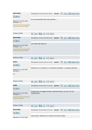 Danirodas                   Publicado: 29 Ene 2010 12:19 pm   Asunto:




                          sin pol guardiola todo esta perdido....
Registrado: 07 Ene 2009
Mensajes: 116




Volver arriba


Danirodas                   Publicado: 29 Ene 2010 06:53 pm   Asunto:



                          q se sabe del alvero¿?
Registrado: 07 Ene 2009
Mensajes: 116




Volver arriba


pedro                       Publicado: 29 Ene 2010 10:44 pm   Asunto:



                          Señores yo sí q estaré y mi hermano tambien, un saludo petarras
Registrado: 21 Oct 2009
Mensajes: 1




Volver arriba


pablo                       Publicado: 30 Ene 2010 11:16 am   Asunto:




                          Gracias por los alagos chicos, intentaré estar, pq sino no veo
Registrado: 07 Ene 2009   organización
Mensajes: 97




Volver arriba


Danirodas                   Publicado: 30 Ene 2010 10:51 pm   Asunto:



                          Claro presi, ademas con camara se nos da mejor
Registrado: 07 Ene 2009
 