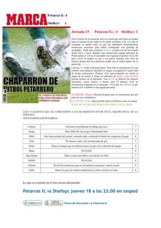 Jornada 15              Petarras Fc.: 4 Shellsyc: 1
                                             Fácil victoria de los petarras ante un colista que solo duró un tiempo
                                             bajo la intensa lluvia caída en la noche sevillana. Una vez más el
                                             resultado se quedó corto ya que los delanteros desperdiciaron
                                             numerosas ocasiones para haber conseguido una goleada de
                                             escándalo. Nada más comenzar Alfonso avisaba con un tiro al palo
                                             desde lejos y poco después una sensacional jugada personal de
                                             Pedro ponía el 1-0 en el marcador tras regatear al portero rival. De
                                             poco sirvió la alegría ya que a los pocos minutos una serie de
                                             rebotes dentro del área petarrera acaba con el balón dentro de la
                                             puerta de Carlitos.
                                             Con ese 1-1 acabó la primera parte. Pero tras la reaundación la cosa
                                             cambió, unos petarras lanzados en ataque consiguieron 2 goles más
                                             de forma consecutiva. Primero Dani aprovechando un rebote al
                                             saque de un corner y luego un cabezazo de Gallo a pase de Pelu
                                             ponían justicia en el marcador. Tras el 3-1 se fallaron las mejores
                                             ocasiones, varias manos a manos ante el portero rival no
                                             encontraron respuesta en el marcador. Tuvo que ser Alfonso el que
                                             pusiera el 4-1 definitivo tras jugada personal.

                                             EL MEJOR: Alfonso. Recital de pases que no encontraron gol por
                                             parte de sus compañeros.
                                             EL DANDY: Pedro. Buen partido tanto en defensa como en ataque.
                                             NO HUBO ENTRADAS DURAS NI NADIE FUE EL PEOR.

LOS 8 VALIENTES QUE SE ATREVIERON A JUGAR MERECEN ESTAR EN EL EQUIPO IDEAL DE LA
JORNADA
ASÍ JUGARON LOS PETARRAS:


   Carlitos                            Solventó sin problemas el trabajo que tuvo                              7
    Grego                             Muy fallón de cara al gol, defendiendo bien                              7
    Pablo        Otro buen partido del central, cortando todo y subiendo el balón sin complicar el juego       8
     Pelu                              De menos a más y dio un buen pase de gol                                7
    Pedro               Mejor en ataque que en defensa marcó un gol y fue referente del equipo                 8
    Blasa                                              NO JUGÓ                                                 4
  Dani Rodas                         Marcó el gol más difícil y los fáciles los falló                          7
    NONO                                               NO JUGÓ                                                 4
   Alfonso                Recital de asistencias que no encontraron respuesta y marcó un gol                   9
    Gallo                   Marcó un gol con emotiva dedicatoria y estuvo correcto en todo                     8




Lo que se comentó en el foro acerca del partido:

Petarras fc vs Shellsyc jueves 18 a las 23.00 en cesped

                                     Foros de discusión -> Petarras fc
 