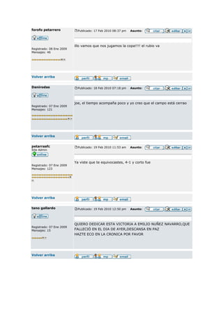 forofo petarrero            Publicado: 17 Feb 2010 08:37 pm   Asunto:




                          illo vamos que nos jugamos la copa!!!! el rubio va
Registrado: 08 Ene 2009
Mensajes: 46




Volver arriba


Danirodas                   Publicado: 18 Feb 2010 07:18 pm   Asunto:




                          joe, el tiempo acompaña poco y yo creo que el campo está cerrao
Registrado: 07 Ene 2009
Mensajes: 121




Volver arriba


petarrasfc                  Publicado: 19 Feb 2010 11:53 am   Asunto:
Site Admin



                          Ya viste que te equivocastes, 4-1 y corto fue
Registrado: 07 Ene 2009
Mensajes: 123




Volver arriba


tano gallardo               Publicado: 19 Feb 2010 12:50 pm   Asunto:




                          QUIERO DEDICAR ESTA VICTORIA A EMILIO NUÑEZ NAVARRO,QUE
Registrado: 07 Ene 2009
Mensajes: 15              FALLECIÓ EN EL DIA DE AYER,DESCANSA EN PAZ
                          HAZTE ECO EN LA CRONICA POR FAVOR




Volver arriba
 