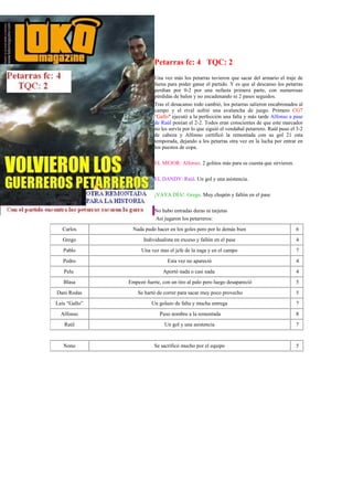 Petarras fc: 4 TQC: 2
                          Una vez más los petarras tuvieron que sacar del armario el traje de
                          faena para poder ganar el partido. Y es que al descanso los petarras
                          perdían por 0-2 por una nefasta primera parte, con numerosas
                          pérdidas de balon y no encadenando ni 2 pases seguidos.
                          Tras el desacanso todo cambió, los petarras salieron encabronados al
                          campo y el rival sufrió una avalancha de juego. Primero CG7
                          "Gallo" ejecutó a la perfección una falta y más tarde Alfonso a pase
                          de Raúl ponían el 2-2. Todos eran conscientes de que este marcador
                          no les servía por lo que siguió el vendabal petarrero. Raúl puso el 3-2
                          de cabeza y Alfonso certificó la remontada con su gol 21 esta
                          temporada, dejando a los petarras otra vez en la lucha por entrar en
                          los puestos de copa.

                          EL MEJOR: Alfonso. 2 golitos más para su cuenta que sirvieron.

                          EL DANDY: Raúl. Un gol y una asistencia.

                          ¡VAYA DÍA!: Grego. Muy chupón y fallón en el pase

                          No hubo entradas duras ni tarjetas
                          Así jugaron los petarreros:
  Carlos         Nada pudo hacer en los goles pero por lo demás bien                         6
   Grego             Individualista en exceso y fallón en el pase                            4
   Pablo             Una vez mas el jefe de la zaga y en el campo                            7
   Pedro                        Esta vez no apareció                                         4
   Pelu                       Aportó nada o casi nada                                        4
   Blasa       Empezó fuerte, con un tiro al palo pero luego desapareció                     5
Dani Rodas         Se hartó de correr para sacar muy poco provecho                           5
Luís “Gallo”             Un golazo de falta y mucha entrega                                  7
  Alfonso                    Puso nombre a la remontada                                      8
   Raúl                        Un gol y una asistencia                                       7


   Nono                   Se sacrificó mucho por el equipo                                   5
 